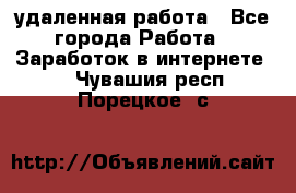 удаленная работа - Все города Работа » Заработок в интернете   . Чувашия респ.,Порецкое. с.